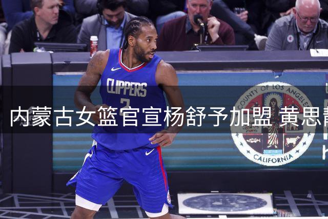 内蒙古女篮官宣杨舒予加盟 黄思静完成续约