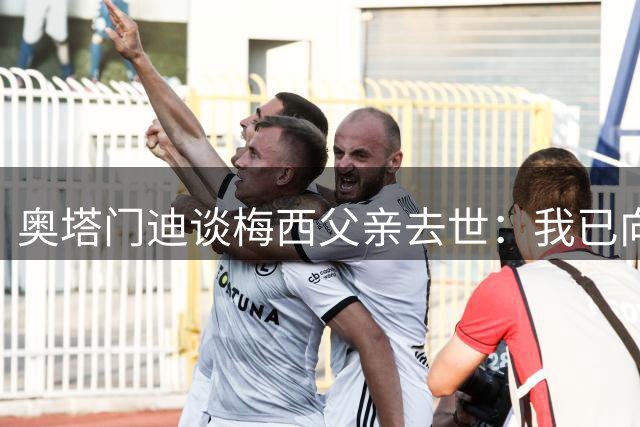 奥塔门迪谈梅西父亲去世：我已向梅西表达了慰问