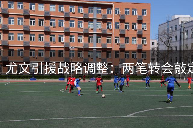 尤文引援战略调整：两笔转会敲定 主力门将人选存变数