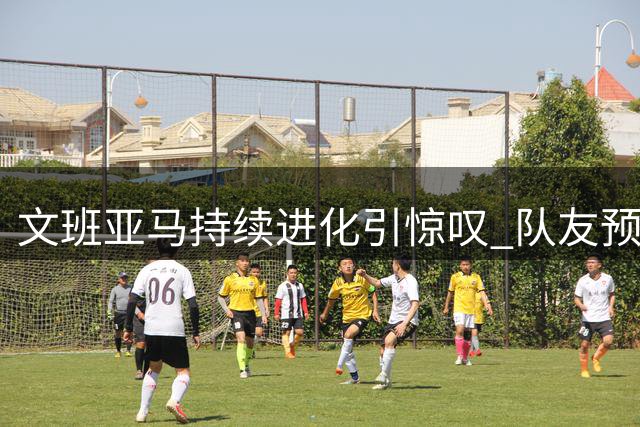 文班亚马持续进化引惊叹 队友预言其潜力远超想象