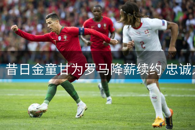 昔日金童甘为罗马降薪续约 忠诚之举打动永恒之城
