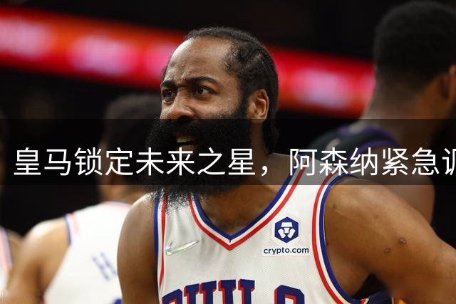 皇马锁定未来之星，阿森纳紧急调整今夏转会策略