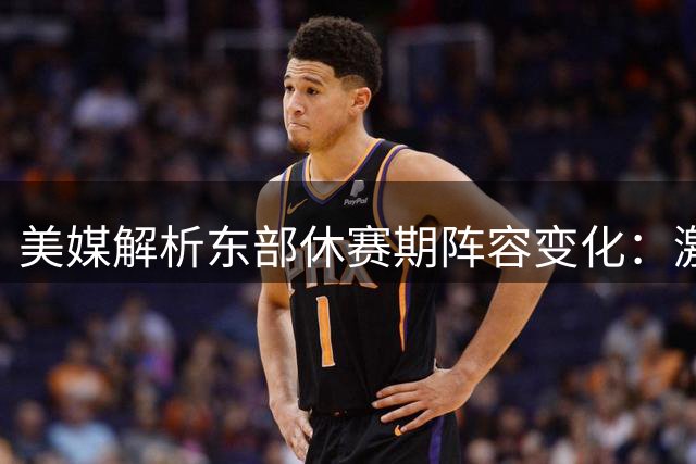 美媒解析东部休赛期阵容变化：激烈对决即将上演