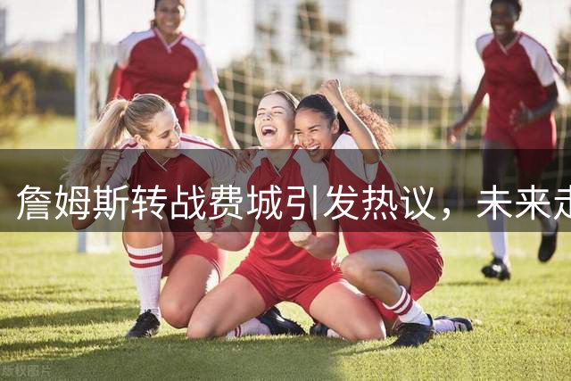 詹姆斯转战费城引发热议，未来走向引关注