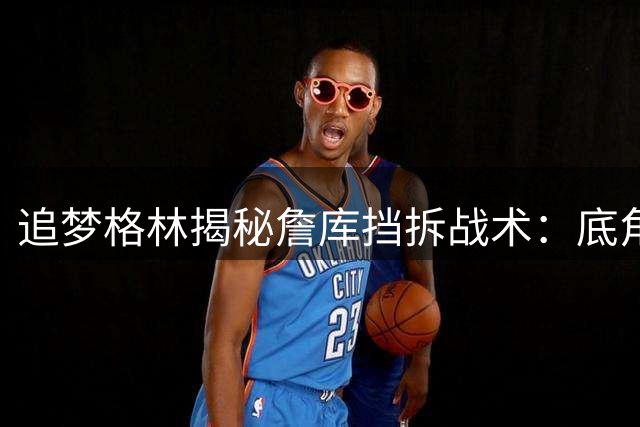追梦格林揭秘詹库挡拆战术：底角站位才是我的最佳选择