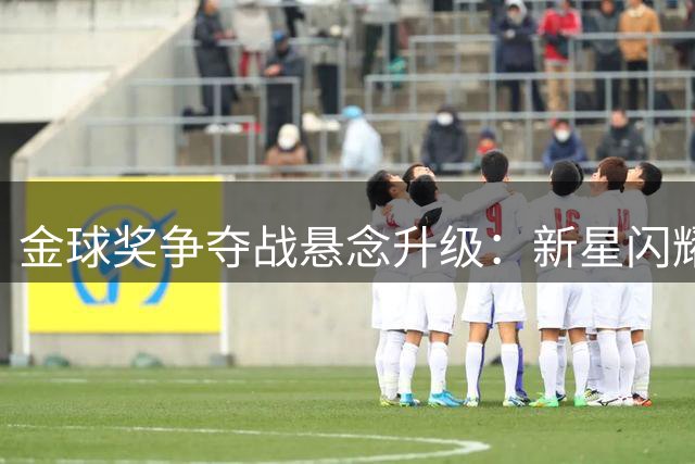 金球奖争夺战悬念升级：新星闪耀老将坚守，谁将问鼎年度最佳？