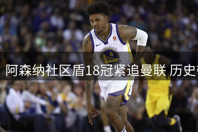 阿森纳社区盾18冠紧追曼联 历史夺冠榜红魔领跑